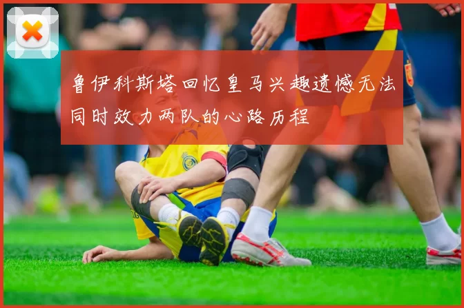 鲁伊科斯塔回忆皇马兴趣遗憾无法同时效力两队的心路历程