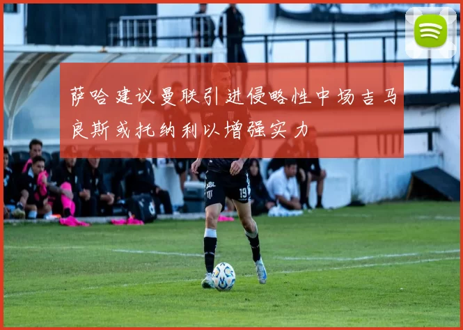 萨哈建议曼联引进侵略性中场吉马良斯或托纳利以增强实力