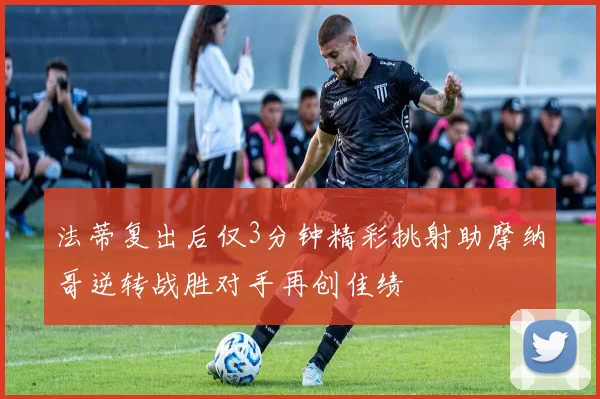 法蒂复出后仅3分钟精彩挑射助摩纳哥逆转战胜对手再创佳绩