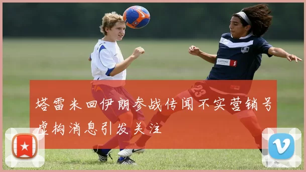 塔雷米回伊朗参战传闻不实营销号虚构消息引发关注