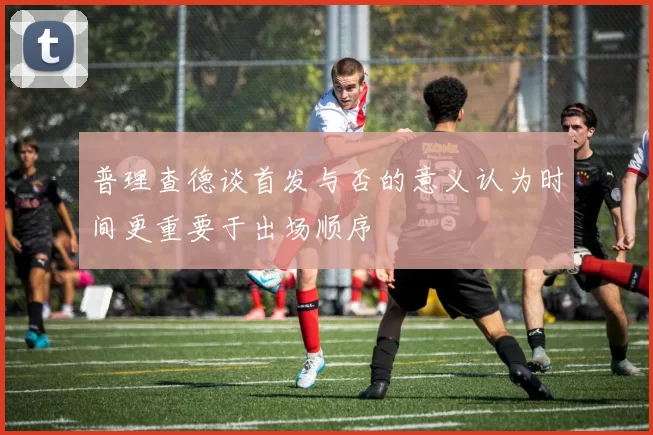 普理查德谈首发与否的意义认为时间更重要于出场顺序
