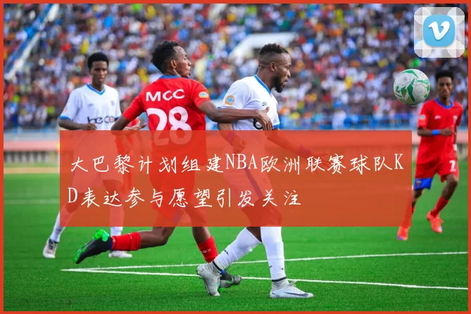 大巴黎计划组建NBA欧洲联赛球队KD表达参与愿望引发关注