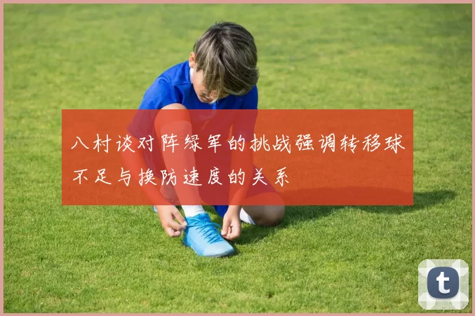 八村谈对阵绿军的挑战强调转移球不足与换防速度的关系