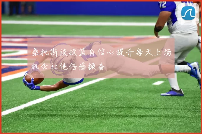 桑托斯谈投篮自信心提升每天上场机会让他倍感振奋