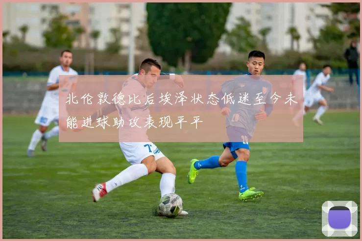 北伦敦德比后埃泽状态低迷至今未能进球助攻表现平平