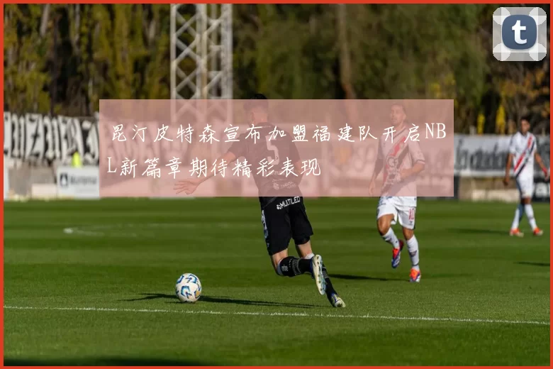 昆汀皮特森宣布加盟福建队开启NBL新篇章期待精彩表现