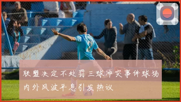 联盟决定不处罚三球冲突事件球场内外风波平息引发热议