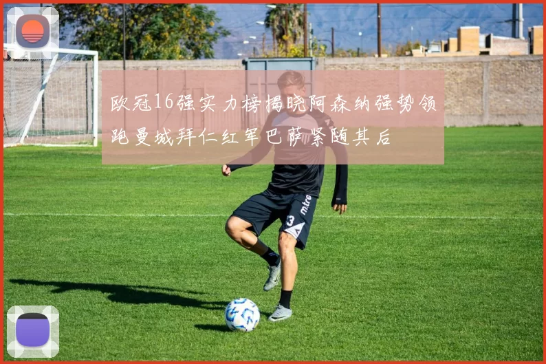 欧冠16强实力榜揭晓阿森纳强势领跑曼城拜仁红军巴萨紧随其后