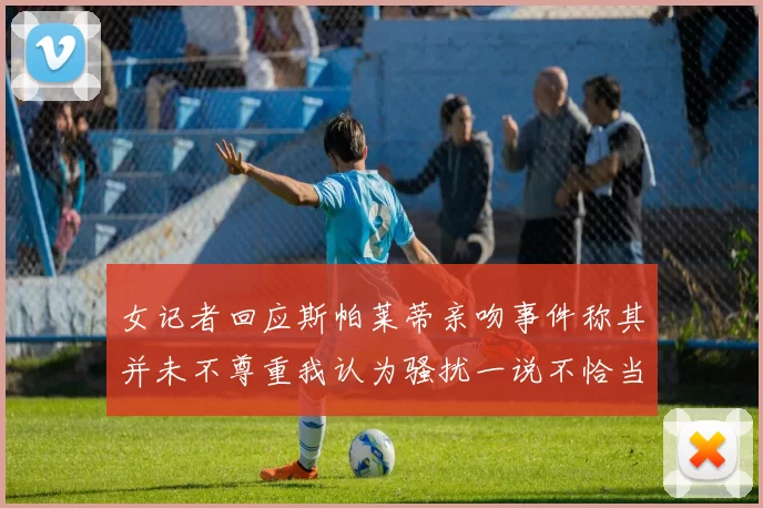 女记者回应斯帕莱蒂亲吻事件称其并未不尊重我认为骚扰一说不恰当