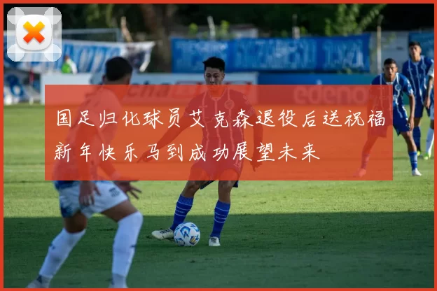 国足归化球员艾克森退役后送祝福新年快乐马到成功展望未来