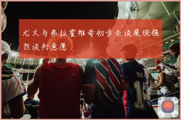 尤文与弗拉霍维奇初步会谈展现强烈谈判意愿