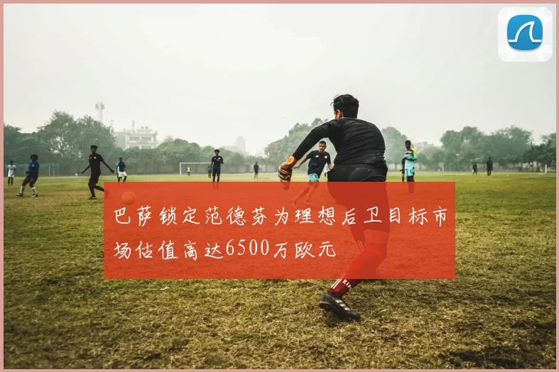 巴萨锁定范德芬为理想后卫目标市场估值高达6500万欧元