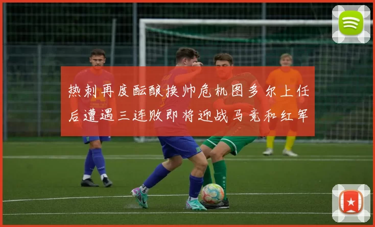 热刺再度酝酿换帅危机图多尔上任后遭遇三连败即将迎战马竞和红军