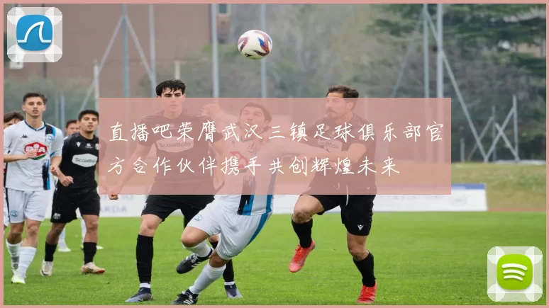 直播吧荣膺武汉三镇足球俱乐部官方合作伙伴携手共创辉煌未来