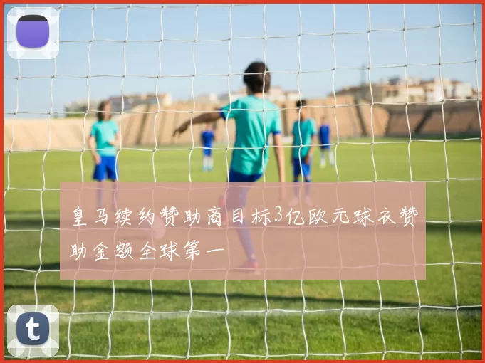 皇马续约赞助商目标3亿欧元球衣赞助金额全球第一