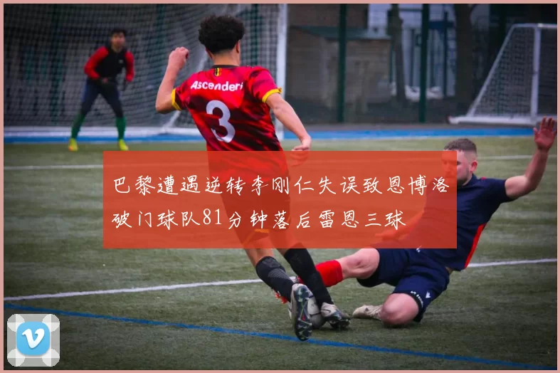 巴黎遭遇逆转李刚仁失误致恩博洛破门球队81分钟落后雷恩三球