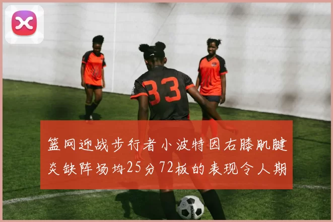 篮网迎战步行者小波特因右膝肌腱炎缺阵场均25分72板的表现令人期待