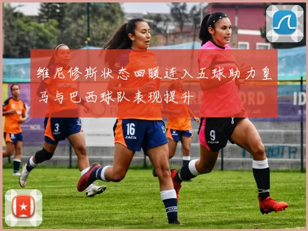 维尼修斯状态回暖连入五球助力皇马与巴西球队表现提升