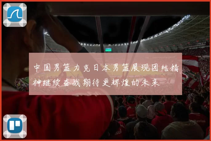 中国男篮力克日本男篮展现团结精神继续奋战期待更辉煌的未来