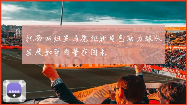 托蒂回归罗马愿担新角色助力球队发展如萨内蒂在国米