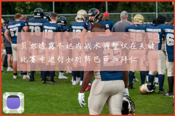 贝尔透露齐达内战术调整仅在关键比赛中进行如对阵巴萨和拜仁