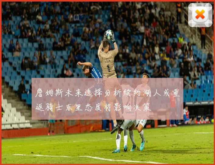詹姆斯未来选择分析续约湖人或重返骑士东里态度将影响决策